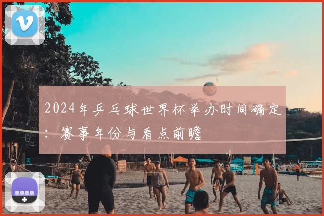 2024年乒乓球世界杯举办时间确定：赛事年份与看点前瞻