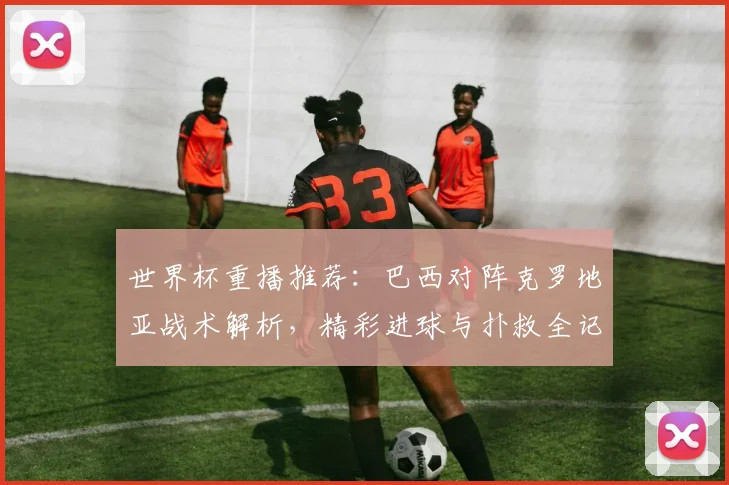 世界杯重播推荐：巴西对阵克罗地亚战术解析，精彩进球与扑救全记录