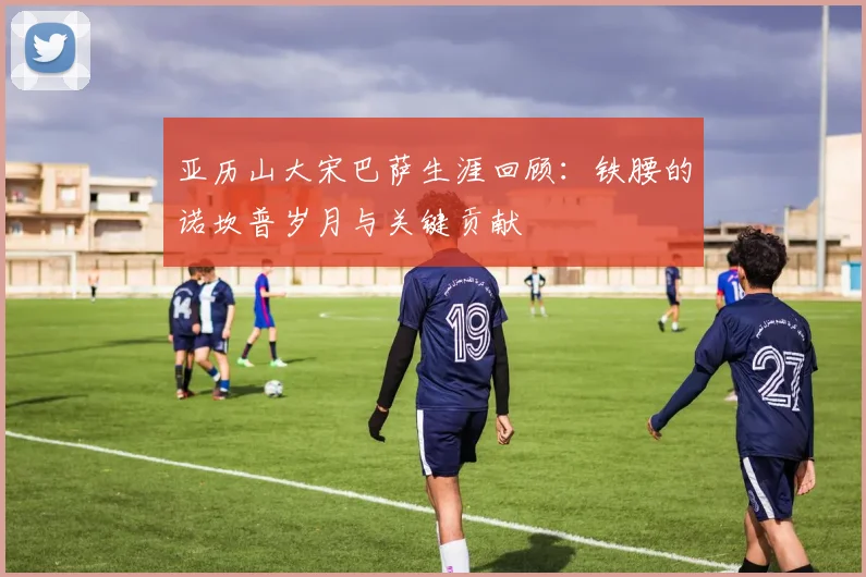 亚历山大宋巴萨生涯回顾：铁腰的诺坎普岁月与关键贡献