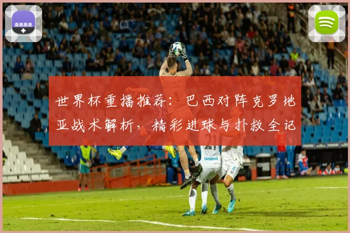 世界杯重播推荐：巴西对阵克罗地亚战术解析，精彩进球与扑救全记录