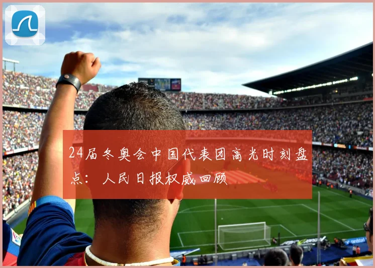 24届冬奥会中国代表团高光时刻盘点：人民日报权威回顾