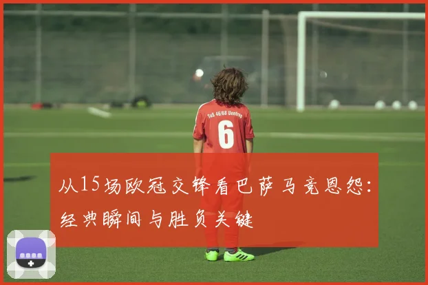 从15场欧冠交锋看巴萨马竞恩怨：经典瞬间与胜负关键