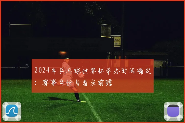 2024年乒乓球世界杯举办时间确定：赛事年份与看点前瞻