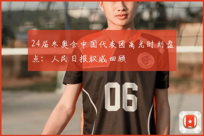 24届冬奥会中国代表团高光时刻盘点：人民日报权威回顾