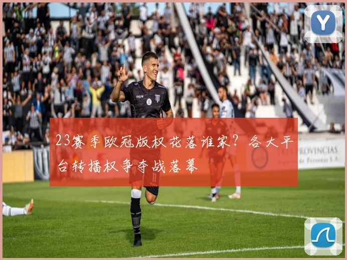 23赛季欧冠版权花落谁家？各大平台转播权争夺战落幕